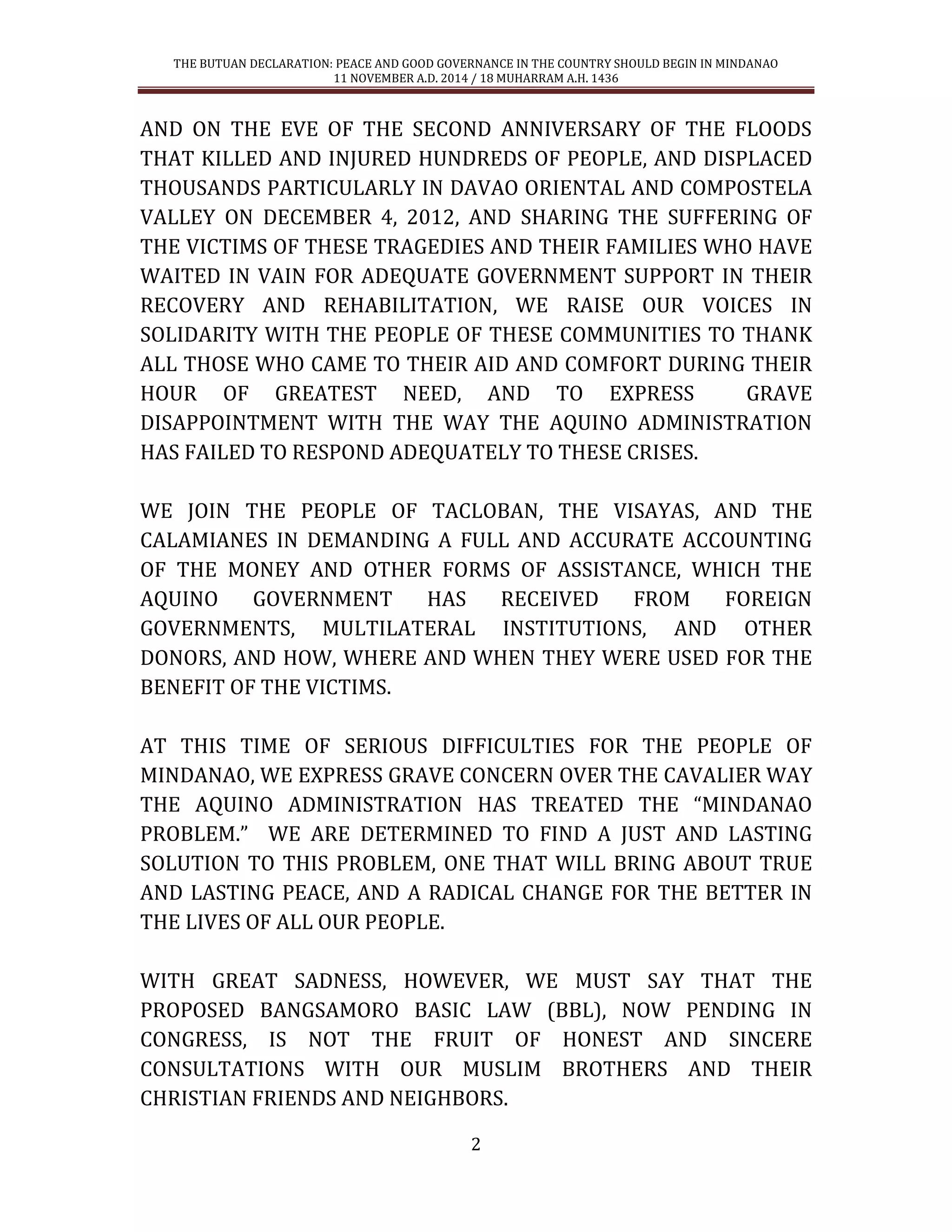 THE BUTUAN DECLARATION: PEACE AND GOOD GOVERNANCE IN THE COUNTRY SHOULD BEGIN IN MINDANAO 
11 NOVEMBER A.D. 2014 / 18 MUHARRAM A.H. 1436 
2 
AND ON THE EVE OF THE SECOND ANNIVERSARY OF THE FLOODS THAT KILLED AND INJURED HUNDREDS OF PEOPLE, AND DISPLACED THOUSANDS PARTICULARLY IN DAVAO ORIENTAL AND COMPOSTELA VALLEY ON DECEMBER 4, 2012, AND SHARING THE SUFFERING OF THE VICTIMS OF THESE TRAGEDIES AND THEIR FAMILIES WHO HAVE WAITED IN VAIN FOR ADEQUATE GOVERNMENT SUPPORT IN THEIR RECOVERY AND REHABILITATION, WE RAISE OUR VOICES IN SOLIDARITY WITH THE PEOPLE OF THESE COMMUNITIES TO THANK ALL THOSE WHO CAME TO THEIR AID AND COMFORT DURING THEIR HOUR OF GREATEST NEED, AND TO EXPRESS GRAVE DISAPPOINTMENT WITH THE WAY THE AQUINO ADMINISTRATION HAS FAILED TO RESPOND ADEQUATELY TO THESE CRISES. 
WE JOIN THE PEOPLE OF TACLOBAN, THE VISAYAS, AND THE CALAMIANES IN DEMANDING A FULL AND ACCURATE ACCOUNTING OF THE MONEY AND OTHER FORMS OF ASSISTANCE, WHICH THE AQUINO GOVERNMENT HAS RECEIVED FROM FOREIGN GOVERNMENTS, MULTILATERAL INSTITUTIONS, AND OTHER DONORS, AND HOW, WHERE AND WHEN THEY WERE USED FOR THE BENEFIT OF THE VICTIMS. 
AT THIS TIME OF SERIOUS DIFFICULTIES FOR THE PEOPLE OF MINDANAO, WE EXPRESS GRAVE CONCERN OVER THE CAVALIER WAY THE AQUINO ADMINISTRATION HAS TREATED THE “MINDANAO PROBLEM.” WE ARE DETERMINED TO FIND A JUST AND LASTING SOLUTION TO THIS PROBLEM, ONE THAT WILL BRING ABOUT TRUE AND LASTING PEACE, AND A RADICAL CHANGE FOR THE BETTER IN THE LIVES OF ALL OUR PEOPLE. 
WITH GREAT SADNESS, HOWEVER, WE MUST SAY THAT THE PROPOSED BANGSAMORO BASIC LAW (BBL), NOW PENDING IN CONGRESS, IS NOT THE FRUIT OF HONEST AND SINCERE CONSULTATIONS WITH OUR MUSLIM BROTHERS AND THEIR CHRISTIAN FRIENDS AND NEIGHBORS.  