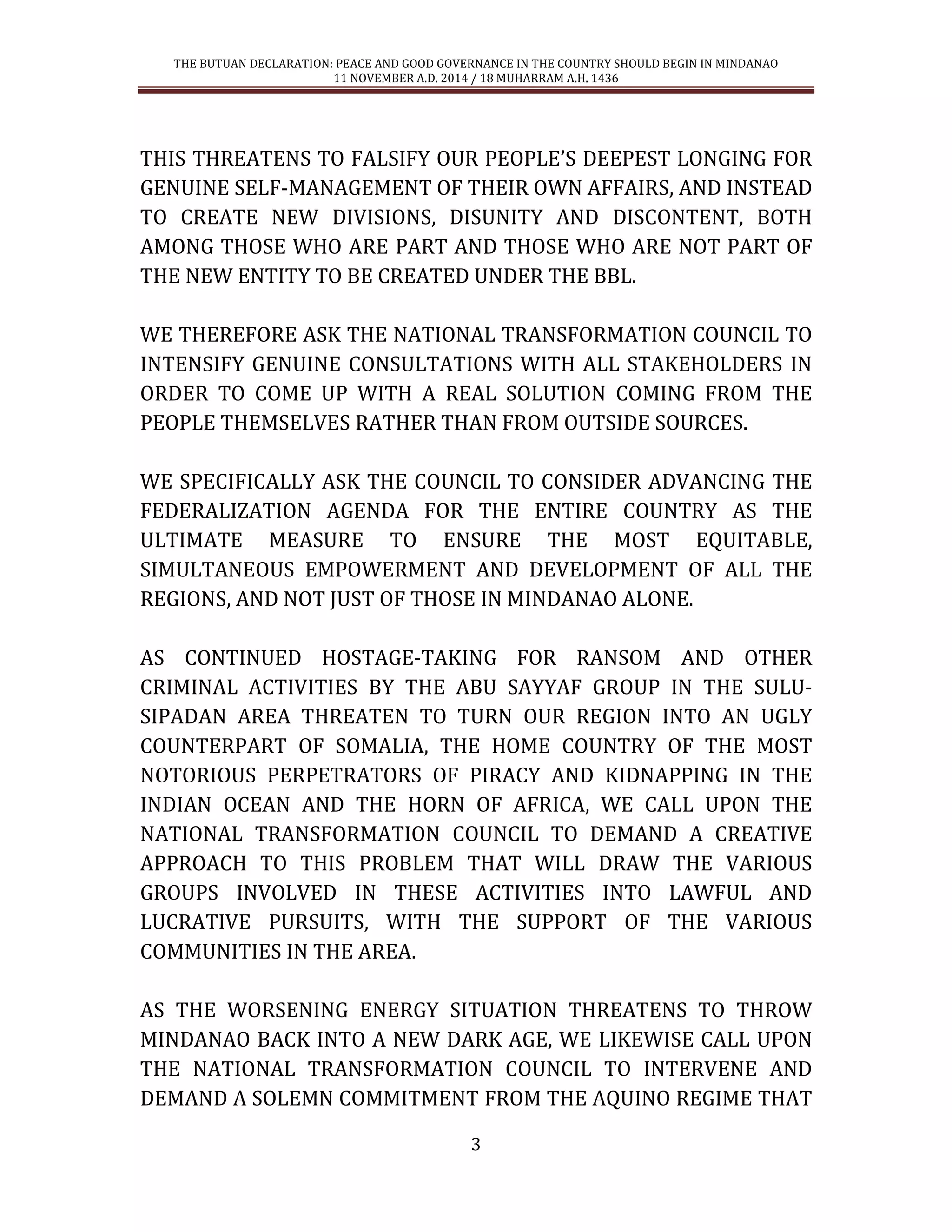 THE BUTUAN DECLARATION: PEACE AND GOOD GOVERNANCE IN THE COUNTRY SHOULD BEGIN IN MINDANAO 
11 NOVEMBER A.D. 2014 / 18 MUHARRAM A.H. 1436 
3 
THIS THREATENS TO FALSIFY OUR PEOPLE’S DEEPEST LONGING FOR GENUINE SELF-MANAGEMENT OF THEIR OWN AFFAIRS, AND INSTEAD TO CREATE NEW DIVISIONS, DISUNITY AND DISCONTENT, BOTH AMONG THOSE WHO ARE PART AND THOSE WHO ARE NOT PART OF THE NEW ENTITY TO BE CREATED UNDER THE BBL. 
WE THEREFORE ASK THE NATIONAL TRANSFORMATION COUNCIL TO INTENSIFY GENUINE CONSULTATIONS WITH ALL STAKEHOLDERS IN ORDER TO COME UP WITH A REAL SOLUTION COMING FROM THE PEOPLE THEMSELVES RATHER THAN FROM OUTSIDE SOURCES. 
WE SPECIFICALLY ASK THE COUNCIL TO CONSIDER ADVANCING THE FEDERALIZATION AGENDA FOR THE ENTIRE COUNTRY AS THE ULTIMATE MEASURE TO ENSURE THE MOST EQUITABLE, SIMULTANEOUS EMPOWERMENT AND DEVELOPMENT OF ALL THE REGIONS, AND NOT JUST OF THOSE IN MINDANAO ALONE. 
AS CONTINUED HOSTAGE-TAKING FOR RANSOM AND OTHER CRIMINAL ACTIVITIES BY THE ABU SAYYAF GROUP IN THE SULU- SIPADAN AREA THREATEN TO TURN OUR REGION INTO AN UGLY COUNTERPART OF SOMALIA, THE HOME COUNTRY OF THE MOST NOTORIOUS PERPETRATORS OF PIRACY AND KIDNAPPING IN THE INDIAN OCEAN AND THE HORN OF AFRICA, WE CALL UPON THE NATIONAL TRANSFORMATION COUNCIL TO DEMAND A CREATIVE APPROACH TO THIS PROBLEM THAT WILL DRAW THE VARIOUS GROUPS INVOLVED IN THESE ACTIVITIES INTO LAWFUL AND LUCRATIVE PURSUITS, WITH THE SUPPORT OF THE VARIOUS COMMUNITIES IN THE AREA. 
AS THE WORSENING ENERGY SITUATION THREATENS TO THROW MINDANAO BACK INTO A NEW DARK AGE, WE LIKEWISE CALL UPON THE NATIONAL TRANSFORMATION COUNCIL TO INTERVENE AND DEMAND A SOLEMN COMMITMENT FROM THE AQUINO REGIME THAT  