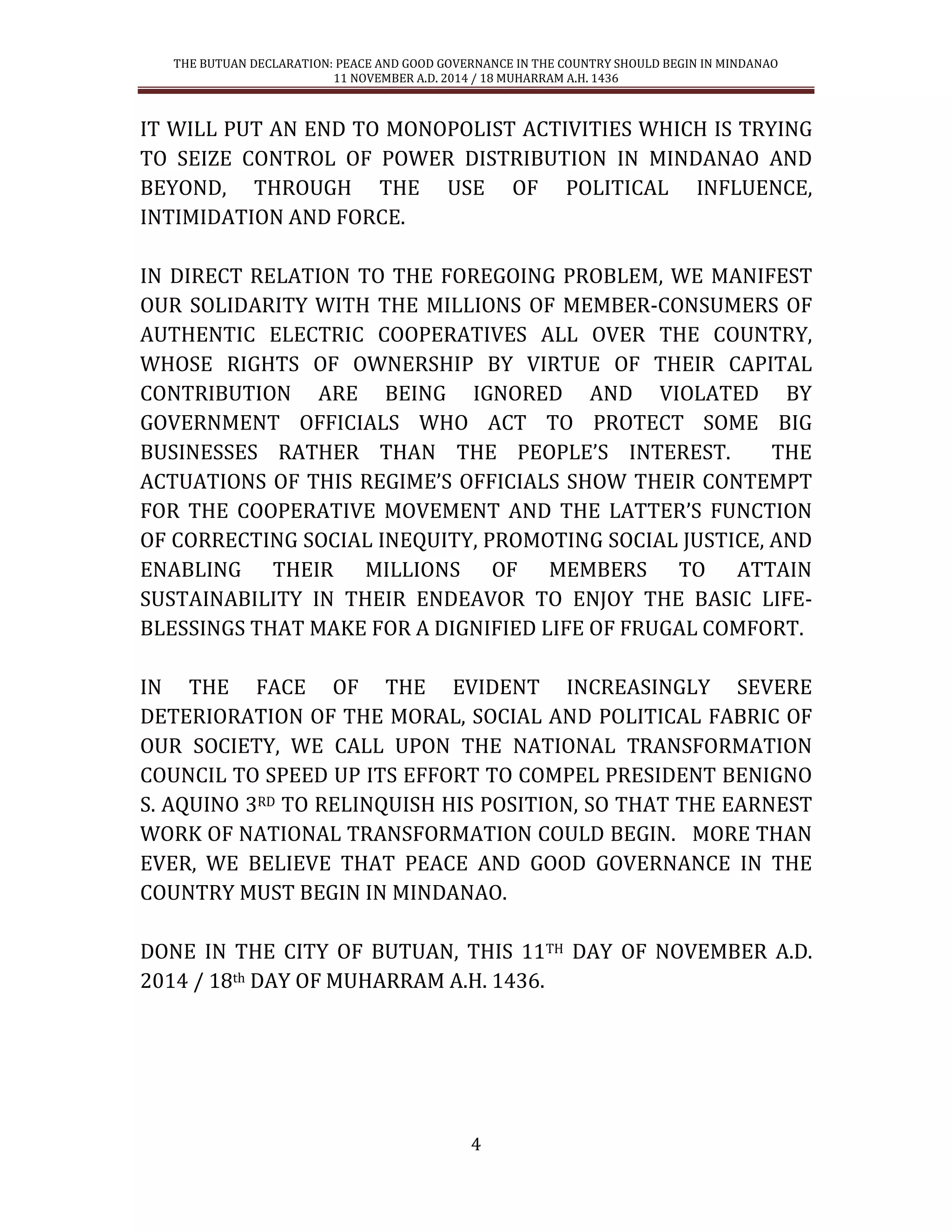 THE BUTUAN DECLARATION: PEACE AND GOOD GOVERNANCE IN THE COUNTRY SHOULD BEGIN IN MINDANAO 
11 NOVEMBER A.D. 2014 / 18 MUHARRAM A.H. 1436 
4 
IT WILL PUT AN END TO MONOPOLIST ACTIVITIES WHICH IS TRYING TO SEIZE CONTROL OF POWER DISTRIBUTION IN MINDANAO AND BEYOND, THROUGH THE USE OF POLITICAL INFLUENCE, INTIMIDATION AND FORCE. 
IN DIRECT RELATION TO THE FOREGOING PROBLEM, WE MANIFEST OUR SOLIDARITY WITH THE MILLIONS OF MEMBER-CONSUMERS OF AUTHENTIC ELECTRIC COOPERATIVES ALL OVER THE COUNTRY, WHOSE RIGHTS OF OWNERSHIP BY VIRTUE OF THEIR CAPITAL CONTRIBUTION ARE BEING IGNORED AND VIOLATED BY GOVERNMENT OFFICIALS WHO ACT TO PROTECT SOME BIG BUSINESSES RATHER THAN THE PEOPLE’S INTEREST. THE ACTUATIONS OF THIS REGIME’S OFFICIALS SHOW THEIR CONTEMPT FOR THE COOPERATIVE MOVEMENT AND THE LATTER’S FUNCTION OF CORRECTING SOCIAL INEQUITY, PROMOTING SOCIAL JUSTICE, AND ENABLING THEIR MILLIONS OF MEMBERS TO ATTAIN SUSTAINABILITY IN THEIR ENDEAVOR TO ENJOY THE BASIC LIFE- BLESSINGS THAT MAKE FOR A DIGNIFIED LIFE OF FRUGAL COMFORT. 
IN THE FACE OF THE EVIDENT INCREASINGLY SEVERE DETERIORATION OF THE MORAL, SOCIAL AND POLITICAL FABRIC OF OUR SOCIETY, WE CALL UPON THE NATIONAL TRANSFORMATION COUNCIL TO SPEED UP ITS EFFORT TO COMPEL PRESIDENT BENIGNO S. AQUINO 3RD TO RELINQUISH HIS POSITION, SO THAT THE EARNEST WORK OF NATIONAL TRANSFORMATION COULD BEGIN. MORE THAN EVER, WE BELIEVE THAT PEACE AND GOOD GOVERNANCE IN THE COUNTRY MUST BEGIN IN MINDANAO. 
DONE IN THE CITY OF BUTUAN, THIS 11TH DAY OF NOVEMBER A.D. 2014 / 18th DAY OF MUHARRAM A.H. 1436. 
 
