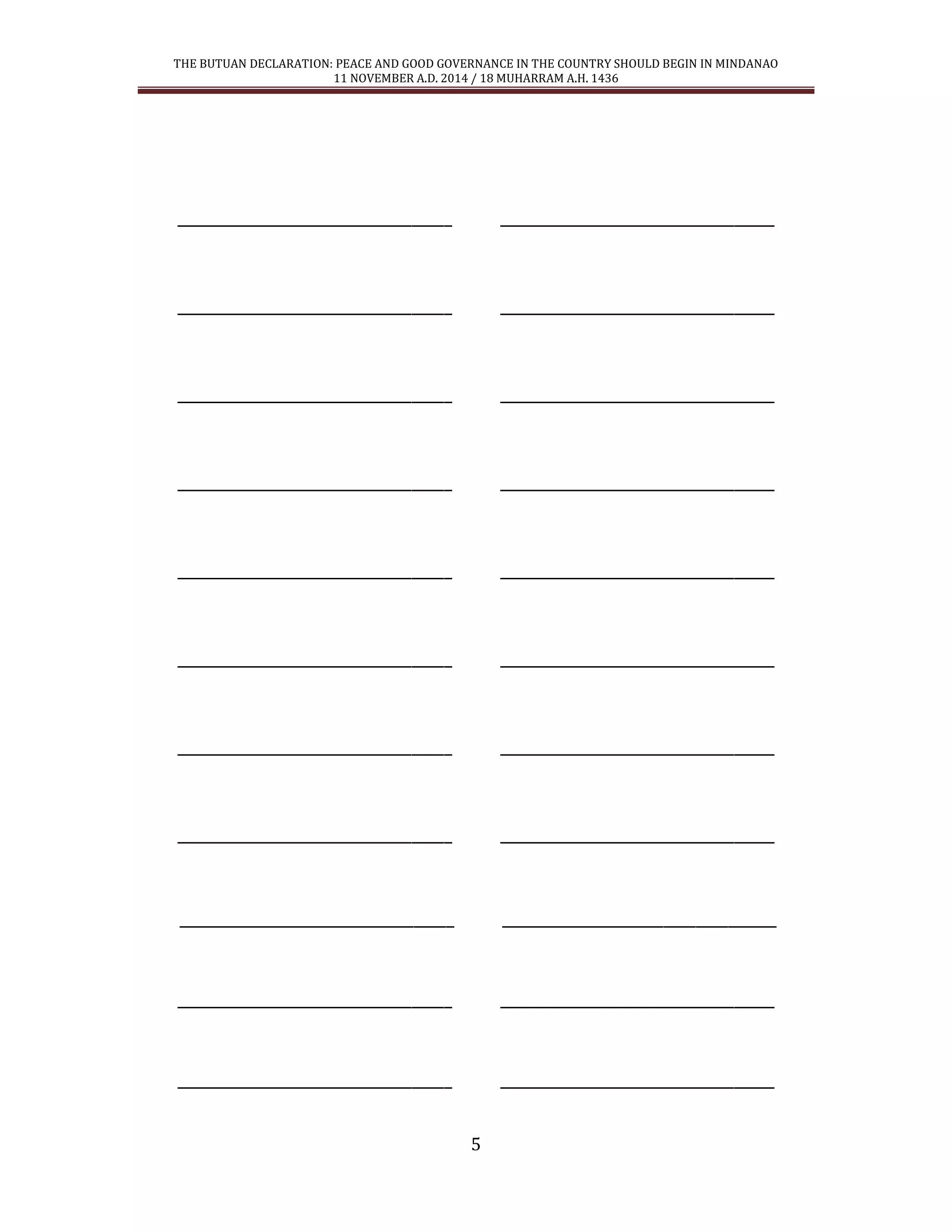 THE BUTUAN DECLARATION: PEACE AND GOOD GOVERNANCE IN THE COUNTRY SHOULD BEGIN IN MINDANAO 
11 NOVEMBER A.D. 2014 / 18 MUHARRAM A.H. 1436 
5 
__________________________________ __________________________________ 
__________________________________ __________________________________ 
__________________________________ __________________________________ 
__________________________________ __________________________________ 
__________________________________ __________________________________ 
__________________________________ __________________________________ 
__________________________________ __________________________________ 
__________________________________ __________________________________ 
__________________________________ __________________________________ 
__________________________________ __________________________________ 
__________________________________ __________________________________ 
 