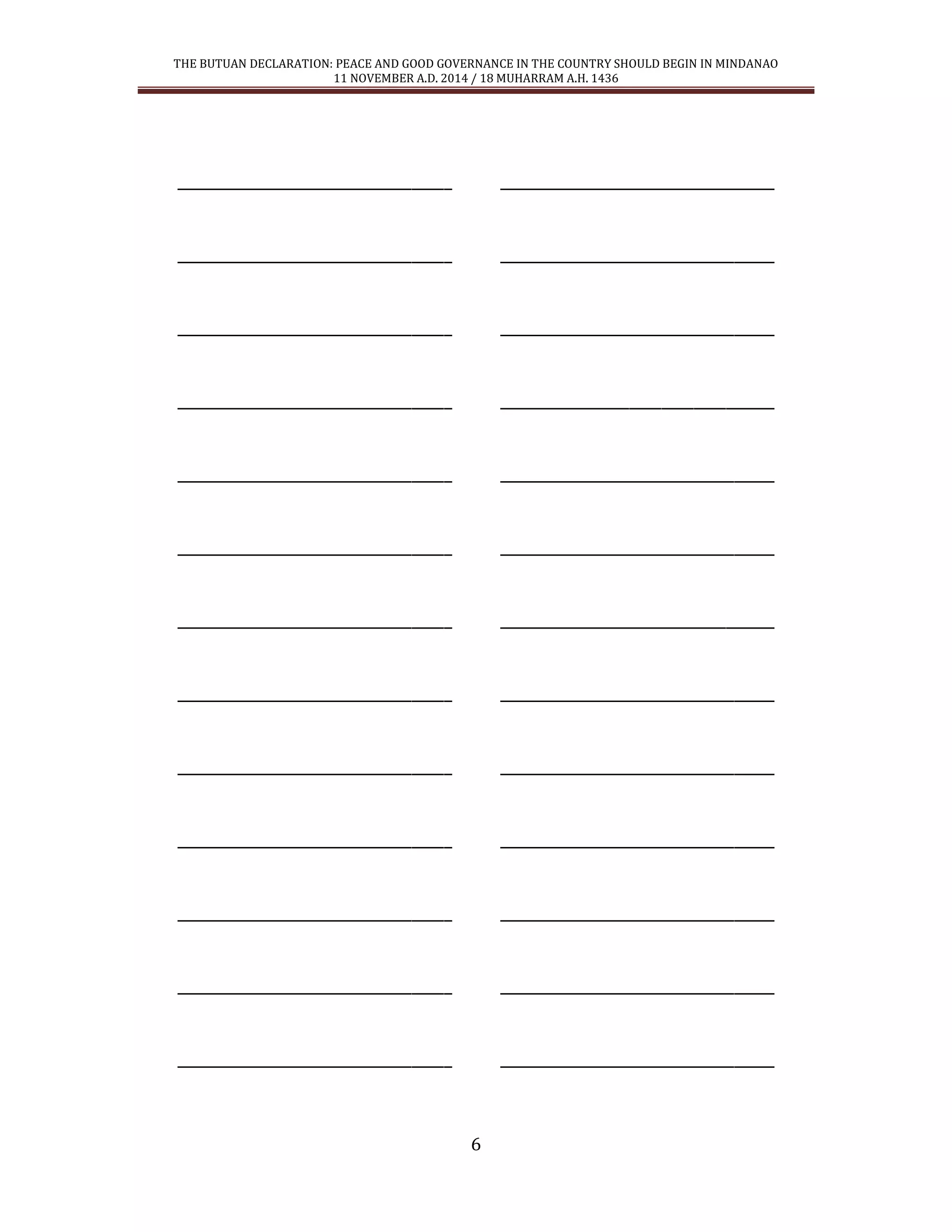 THE BUTUAN DECLARATION: PEACE AND GOOD GOVERNANCE IN THE COUNTRY SHOULD BEGIN IN MINDANAO 
11 NOVEMBER A.D. 2014 / 18 MUHARRAM A.H. 1436 
6 
__________________________________ __________________________________ 
__________________________________ __________________________________ 
__________________________________ __________________________________ 
__________________________________ __________________________________ 
__________________________________ __________________________________ 
__________________________________ __________________________________ 
__________________________________ __________________________________ 
__________________________________ __________________________________ 
__________________________________ __________________________________ 
__________________________________ __________________________________ 
__________________________________ __________________________________ 
__________________________________ __________________________________ 
__________________________________ __________________________________ 
 