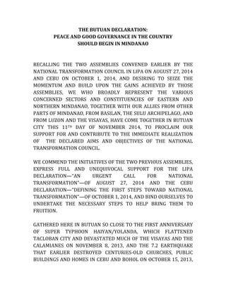 THE BUTUAN DECLARATION: 
PEACE AND GOOD GOVERNANCE IN THE COUNTRY 
SHOULD BEGIN IN MINDANAO 
RECALLING THE TWO ASSEMBLIES CONVENED EARLIER BY THE NATIONAL TRANSFORMATION COUNCIL IN LIPA ON AUGUST 27, 2014 AND CEBU ON OCTOBER 1, 2014, AND DESIRING TO SEIZE THE MOMENTUM AND BUILD UPON THE GAINS ACHIEVED BY THOSE ASSEMBLIES, WE WHO BROADLY REPRESENT THE VARIOUS CONCERNED SECTORS AND CONSTITUENCIES OF EASTERN AND NORTHERN MINDANAO, TOGETHER WITH OUR ALLIES FROM OTHER PARTS OF MINDANAO, FROM BASILAN, THE SULU ARCHIPELAGO, AND FROM LUZON AND THE VISAYAS, HAVE COME TOGETHER IN BUTUAN CITY THIS 11TH DAY OF NOVEMBER 2014, TO PROCLAIM OUR SUPPORT FOR AND CONTRIBUTE TO THE IMMEDIATE REALIZATION OF THE DECLARED AIMS AND OBJECTIVES OF THE NATIONAL TRANSFORMATION COUNCIL. 
WE COMMEND THE INITIATIVES OF THE TWO PREVIOUS ASSEMBLIES, EXPRESS FULL AND UNEQUIVOCAL SUPPORT FOR THE LIPA DECLARATION—“AN URGENT CALL FOR NATIONAL TRANSFORMATION”—OF AUGUST 27, 2014 AND THE CEBU DECLARATION—“DEFINING THE FIRST STEPS TOWARD NATIONAL TRANSFORMATION”—OF OCTOBER 1, 2014, AND BIND OURSELVES TO UNDERTAKE THE NECESSARY STEPS TO HELP BRING THEM TO FRUITION. 
GATHERED HERE IN BUTUAN SO CLOSE TO THE FIRST ANNIVERSARY OF SUPER TYPHOON HAIYAN/YOLANDA, WHICH FLATTENED TACLOBAN CITY AND DEVASTATED MUCH OF THE VISAYAS AND THE CALAMIANES ON NOVEMBER 8, 2013, AND THE 7.2 EARTHQUAKE THAT EARLIER DESTROYED CENTURIES-OLD CHURCHES, PUBLIC BUILDINGS AND HOMES IN CEBU AND BOHOL ON OCTOBER 15, 2013,  