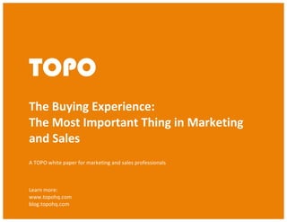 The Buying Experience: The Most Important Thing in Sales and Marketing
© TOPO 2013
TOPO	
  
TOPO
	
  
The	
  Buying	
  Experience:	
  	
  
The	
  Most	
  Important	
  Thing	
  in	
  Marketing	
  	
  	
  	
  	
  	
  	
  
and	
  Sales	
  
A	
  TOPO	
  white	
  paper	
  for	
  marketing	
  and	
  sales	
  professionals	
  
	
  
Learn	
  more:	
  
www.topohq.com	
  
blog.topohq.com	
  
 