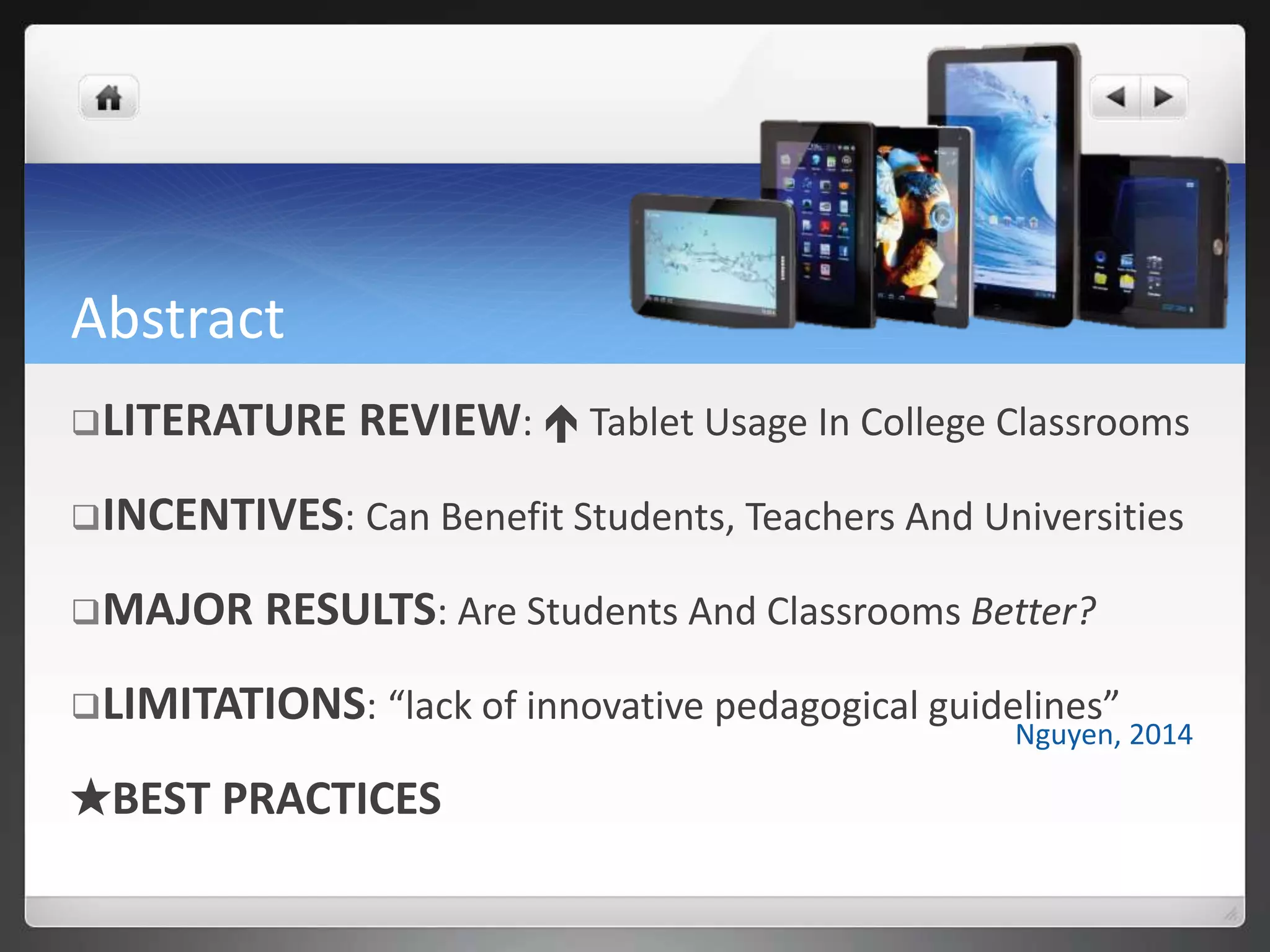 Abstract
LITERATURE REVIEW:  Tablet Usage In College Classrooms
INCENTIVES: Can Benefit Students, Teachers And Universities
MAJOR RESULTS: Are Students And Classrooms Better?
LIMITATIONS: “lack of innovative pedagogical guidelines”
★BEST PRACTICES
Nguyen, 2014
 