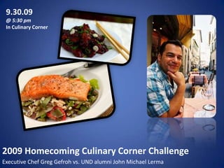 9.30.09@ 5:30 pmIn Culinary Corner2009 Homecoming Culinary Corner ChallengeExecutive Chef Greg Gefroh vs. UND alumni John Michael Lerma