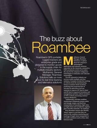 Roambee’s GPS portable,
rugged trackers are
enterprise grade and
designed to monitor goods
in the supply chain for
multiple industry sectors.
Muthanna, General
Manager, Roambee
Solutions tells us more
about its real-time tracking
and telematics solutions
M
uthanna, General
Manager, Roambee
Solutions, is upbeat
about his company’s
technological
applications and industry solutions
especially for the chemicals, automotive,
F&B and pharma sectors as he makes
the case for his company’s indigenous
technologies in telematics and vehicular
technologies.
“For the automotive industry our
services enable multiple real-time
solutions. Examples include the tracking
of vehicles from the manufacturing
factory to all their dealer locations,
predicting ETA (expected time of
arrivals) for deliveries of all raw
materials to improve JIT (just in time)
and JIS (just in sequence) inventory, and
management real-time vehicle inventory
at VPCs (vehicle processing centres),”
explains Muthanna.
“Additionally, real-time condition
monitoring of shipments ensures safety
and damage, tamper, and theft-free
transportation of hazardous, high-value,
or fragile items such as batteries, engines,
glass and other materials,” he continues.
Since Roambee sensors also identify
‘shock’ impact in real-time they are
used for the condition monitoring and
tracking of fragile items transported in
re-usable containers such as bins, totes
between hubs.
The buzz about
Roambee
JANUARY 2018 41
TECHNOLOGY
 