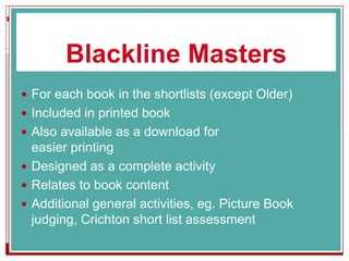 Blackline Masters
 For each book in the shortlists (except Older)
 Included in printed book
 Also available as a download for
easier printing
 Designed as a complete activity
 Relates to book content
 Additional general activities, eg. Picture Book
judging, Crichton short list assessment
 