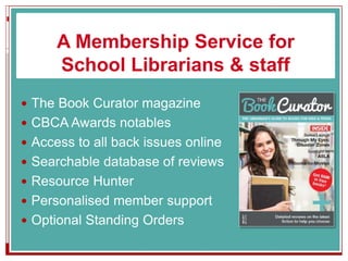 A Membership Service for
School Librarians & staff
 The Book Curator magazine
 CBCA Awards notables
 Access to all back issues online
 Searchable database of reviews
 Resource Hunter
 Personalised member support
 Optional Standing Orders
 