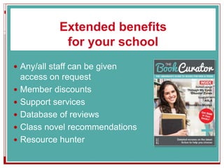 Extended benefits
for your school
 Any/all staff can be given
access on request
 Member discounts
 Support services
 Database of reviews
 Class novel recommendations
 Resource hunter
 