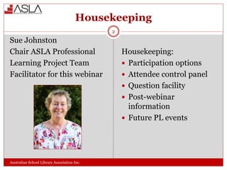 Housekeeping
Australian School Library Association Inc.
Sue Johnston
Chair ASLA Professional
Learning Project Team
Facilitator for this webinar
Housekeeping:
 Participation options
 Attendee control panel
 Question facility
 Post-webinar
information
 Future PL events
2
 