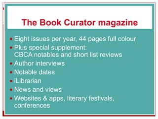 The Book Curator magazine
 Eight issues per year, 44 pages full colour
 Plus special supplement:
CBCA notables and short list reviews
 Author interviews
 Notable dates
 iLibrarian
 News and views
 Websites & apps, literary festivals,
conferences
 