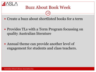 Buzz About Book Week
Australian School Library Association Inc.
 Create a buzz about shortlisted books for a term
 Provides TLs with a Term Program focussing on
quality Australian literature
 Annual theme can provide another level of
engagement for students and class teachers.
28
 