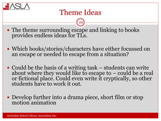 Theme Ideas
Australian School Library Association Inc.
29
 The theme surrounding escape and linking to books
provides endless ideas for TLs.
 Which books/stories/characters have either focussed on
an escape or needed to escape from a situation?
 Could be the basis of a writing task – students can write
about where they would like to escape to – could be a real
or fictional place. Could even write it cryptically, so other
students have to work it out.
 Develop further into a drama piece, short film or stop
motion animation
 