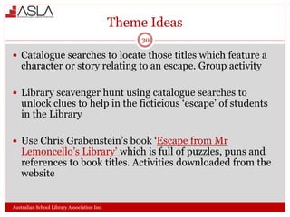 Theme Ideas
Australian School Library Association Inc.
30
 Catalogue searches to locate those titles which feature a
character or story relating to an escape. Group activity
 Library scavenger hunt using catalogue searches to
unlock clues to help in the ficticious ‘escape’ of students
in the Library
 Use Chris Grabenstein’s book ‘Escape from Mr
Lemoncello’s Library’ which is full of puzzles, puns and
references to book titles. Activities downloaded from the
website
 