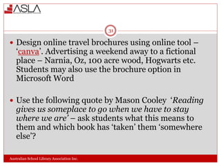 Australian School Library Association Inc.
31
 Design online travel brochures using online tool –
‘canva’. Advertising a weekend away to a fictional
place – Narnia, Oz, 100 acre wood, Hogwarts etc.
Students may also use the brochure option in
Microsoft Word
 Use the following quote by Mason Cooley ‘Reading
gives us someplace to go when we have to stay
where we are’ – ask students what this means to
them and which book has ‘taken’ them ‘somewhere
else’?
 