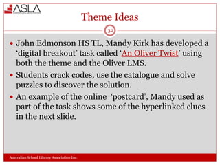 Theme Ideas
Australian School Library Association Inc.
32
 John Edmonson HS TL, Mandy Kirk has developed a
‘digital breakout’ task called ‘An Oliver Twist’ using
both the theme and the Oliver LMS.
 Students crack codes, use the catalogue and solve
puzzles to discover the solution.
 An example of the online ‘postcard’, Mandy used as
part of the task shows some of the hyperlinked clues
in the next slide.
 