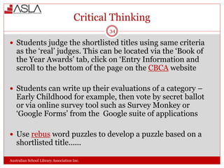 Critical Thinking
Australian School Library Association Inc.
34
 Students judge the shortlisted titles using same criteria
as the ‘real’ judges. This can be located via the ‘Book of
the Year Awards’ tab, click on ‘Entry Information and
scroll to the bottom of the page on the CBCA website
 Students can write up their evaluations of a category –
Early Childhood for example, then vote by secret ballot
or via online survey tool such as Survey Monkey or
‘Google Forms’ from the Google suite of applications
 Use rebus word puzzles to develop a puzzle based on a
shortlisted title......
 