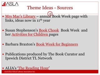 Theme Ideas - Sources
Australian School Library Association Inc.
38
 Mrs Mac’s Library – annual Book Week page with
links, ideas now in 11th year
 Susan Stephenson’s Book Chook Book Week and
her Activities for Children pages
 Barbara Braxton’s Book Week for Beginners
 Publications produced by The Book Curator and
Ipswich District TL Network
 ALIA’s ‘The Reading Hour’
 