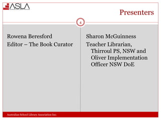 Presenters
Australian School Library Association Inc.
Rowena Beresford
Editor – The Book Curator
Sharon McGuinness
Teacher Librarian,
Thirroul PS, NSW and
Oliver Implementation
Officer NSW DoE
4
 