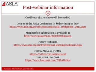 Post-webinar information
Australian School Library Association Inc.
Certificate of attendance will be emailed
Join us at the ASLA Conference in Sydney in 13-14 July
http://www.asla.org.au/advocacy/news/asla_conference_2017.aspx
Membership information is available at
http://www.asla.org.au/membership.aspx
Future Webinars
http://www.asla.org.au/Professional-learning/webinars.aspx
Follow ASLA on Twitter
https://twitter.com/aslanational
Like us on Facebook
https://www.facebook.com/ASLAOnline
40
 