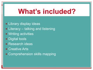 What’s included?
 Library display ideas
 Literacy – talking and listening
 Writing activities
 Digital tools
 Research ideas
 Creative Arts
 Comprehension skills mapping
 