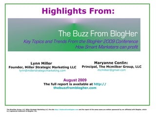 Lynn Miller  Founder, Miller Strategic Marketing LLC [email_address] Maryanne Conlin:  Principal, The Mcmilker Group, LLC [email_address] August 2009 The full report is available at  http:// thebuzzfromblogher.com Highlights From: The Mcmilker Group, LLC, Miller Strategic Marketing LLC, the site  http:// thebuzzfromblogher.com  and the report of the same name are neither sponsored by nor affiliated with BlogHer, which is a registered trademark of BlogHer, Inc 