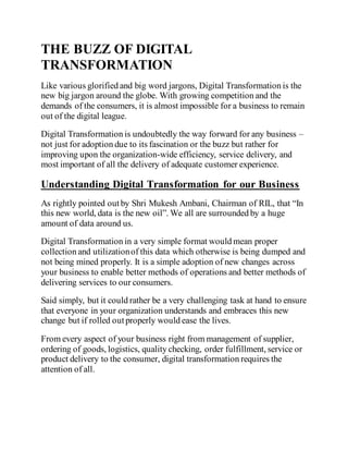THE BUZZ OF DIGITAL
TRANSFORMATION
Like various glorified and big word jargons, Digital Transformation is the
new big jargon around the globe. With growing competition and the
demands of the consumers, it is almost impossible for a business to remain
out of the digital league.
Digital Transformation is undoubtedly the way forward for any business –
not just for adoption due to its fascination or the buzz but rather for
improving upon the organization-wide efficiency, service delivery, and
most important of all the delivery of adequate customer experience.
Understanding Digital Transformation for our Business
As rightly pointed outby Shri Mukesh Ambani, Chairman of RIL, that “In
this new world, data is the new oil”. We all are surrounded by a huge
amount of data around us.
Digital Transformation in a very simple format would mean proper
collection and utilizationof this data which otherwise is being dumped and
not being mined properly. It is a simple adoption of new changes across
your business to enable better methods of operations and better methods of
delivering services to our consumers.
Said simply, but it could rather be a very challenging task at hand to ensure
that everyone in your organization understands and embraces this new
change but if rolled outproperly would ease the lives.
From every aspect of your business right from management of supplier,
ordering of goods, logistics, quality checking, order fulfillment, service or
product delivery to the consumer, digital transformation requires the
attention of all.
 
