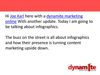 Hi Joe Karl here with a dynamite marketing
online With another update. Today I am going to
be talking about infographics.

The buzz on the street is all about infographics
and how their presence is turning content
marketing upside down.
 