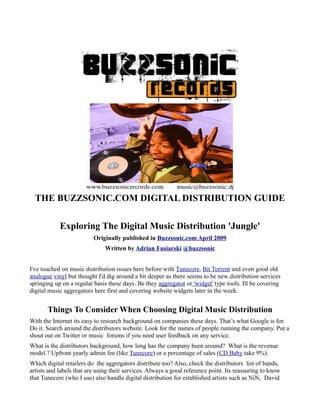 THE BUZZSONIC.COM DIGITAL DISTRIBUTION GUIDE

            Exploring The Digital Music Distribution 'Jungle'
                          Originally published in Buzzsonic.com April 2009
                               Written by Adrian Fusiarski @buzzsonic


I've touched on music distribution issues here before with Tunecore, Bit Torrent and even good old
analogue vinyl but thought I'd dig around a bit deeper as there seems to be new distribution services
springing up on a regular basis these days. Be they aggregator or 'widget' type tools. Ill be covering
digital music aggregators here first and covering website widgets later in the week.


       Things To Consider When Choosing Digital Music Distribution
With the Internet its easy to research background on companies these days. That’s what Google is for.
Do it. Search around the distributors website. Look for the names of people running the company. Put a
shout out on Twitter or music forums if you need user feedback on any service.
What is the distributors background, how long has the company been around? What is the revenue
model ? Upfront yearly admin fee (like Tunecore) or a percentage of sales (CD Baby take 9%).
Which digital retailers do the aggregators distribute too? Also, check the distributors list of bands,
artists and labels that are using their services. Always a good reference point. Its reassuring to know
that Tunecore (who I use) also handle digital distribution for established artists such as NiN, David
 