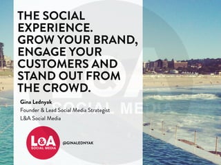 THE SOCIAL 
EXPERIENCE. 
GROW YOUR BRAND, 
ENGAGE YOUR 
CUSTOMERS AND 
STAND OUT FROM 
THE CROWD. 
Gina Lednyak 
Founder & Lead Social Media Strategist 
L&A Social Media 
@GINALEDNYAK 
 