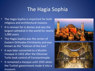 The Hagia Sophia
• The Hagia Sophia is important for both
religious and architectural reasons.
• It is renown for is domes and was the
largest cathedral in the world for nearly
1,000 years.
• The Hagia Sophia was the center of
Eastern Orthodox Christianity and was
known as the “Vatican of the East.”
• It was later converted to a Muslim
mosque in 1453 after the Ottoman
Turks took control of Constantinople.
• It remained a mosque until 1935 when
the Turkish government made it into a
museum.
 