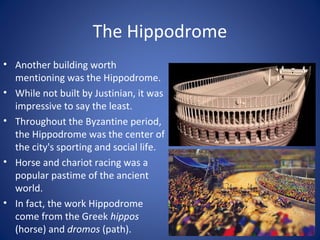 The Hippodrome
• Another building worth
mentioning was the Hippodrome.
• While not built by Justinian, it was
impressive to say the least.
• Throughout the Byzantine period,
the Hippodrome was the center of
the city's sporting and social life.
• Horse and chariot racing was a
popular pastime of the ancient
world.
• In fact, the work Hippodrome
come from the Greek hippos
(horse) and dromos (path).
 