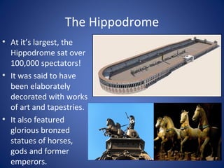 The Hippodrome
• At it’s largest, the
Hippodrome sat over
100,000 spectators!
• It was said to have
been elaborately
decorated with works
of art and tapestries.
• It also featured
glorious bronzed
statues of horses,
gods and former
emperors.
 