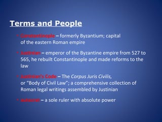 Terms and People
• Constantinople – formerly Byzantium; capital
of the eastern Roman empire
• Justinian – emperor of the Byzantine empire from 527 to
565, he rebuilt Constantinople and made reforms to the
law
• Justinian’s Code – The Corpus Juris Civilis,
or “Body of Civil Law”; a comprehensive collection of
Roman legal writings assembled by Justinian
• autocrat – a sole ruler with absolute power
 