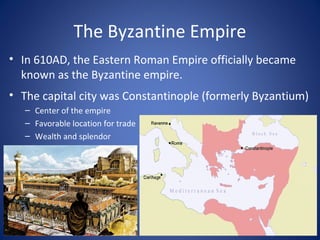The Byzantine Empire
• In 610AD, the Eastern Roman Empire officially became
known as the Byzantine empire.
• The capital city was Constantinople (formerly Byzantium)
– Center of the empire
– Favorable location for trade
– Wealth and splendor
 
