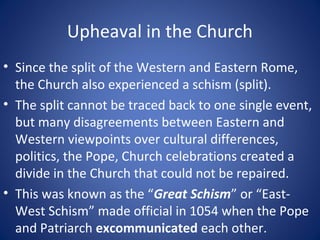 Upheaval in the Church
• Since the split of the Western and Eastern Rome,
the Church also experienced a schism (split).
• The split cannot be traced back to one single event,
but many disagreements between Eastern and
Western viewpoints over cultural differences,
politics, the Pope, Church celebrations created a
divide in the Church that could not be repaired.
• This was known as the “Great Schism” or “East-
West Schism” made official in 1054 when the Pope
and Patriarch excommunicated each other.
 