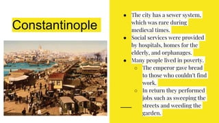 Constantinople
● The city has a sewer system,
which was rare during
medieval times.
● Social services were provided
by hospitals, homes for the
elderly, and orphanages.
● Many people lived in poverty.
○ The emperor gave bread
to those who couldn’t find
work.
○ In return they performed
jobs such as sweeping the
streets and weeding the
garden.
 