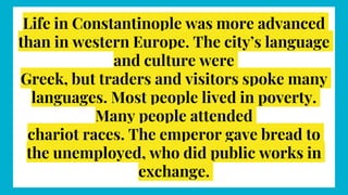 Life in Constantinople was more advanced
than in western Europe. The city’s language
and culture were
Greek, but traders and visitors spoke many
languages. Most people lived in poverty.
Many people attended
chariot races. The emperor gave bread to
the unemployed, who did public works in
exchange.
 