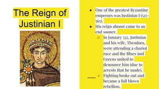 The Reign of
Justinian I
● One of the greatest Byzantine
emperors was Justinian I (527-
565).
● His reign almost came to an
end sooner.
○ In January 532, Justinian
and his wife, Theodora,
were attending a chariot
race and the Blues and
Greens united to
denounce him (due to
arrests that he made).
○ Fighting broke out and
became a full blown
rebellion.
 