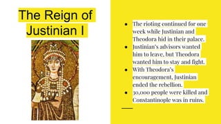 The Reign of
Justinian I
● The rioting continued for one
week while Justinian and
Theodora hid in their palace.
● Justinian’s advisors wanted
him to leave, but Theodora
wanted him to stay and fight.
● With Theodora’s
encouragement, Justinian
ended the rebellion.
● 30,000 people were killed and
Constantinople was in ruins.
 