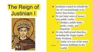 The Reign of
Justinian I
● Justinian wanted to rebuild the
city of Constantinople to be
better than before.
● He put huge sums of money
into public works:
○ Bridges, public baths,
parks, roads, and
hopsitals.
● He also built grand churches,
including the Hagia Sophia
(Holy Wisdom).
○ Today it is one of the most
famous buildings in the
world.
 