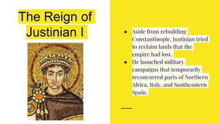 The Reign of
Justinian I ● Aside from rebuilding
Constantinople, Justinian tried
to reclaim lands that the
empire had lost.
● He launched military
campaigns that temporarily
reconcurred parts of Northern
Africa, Italy, and Southeastern
Spain.
 