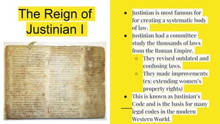 The Reign of
Justinian I
● Justinian is most famous for
for creating a systematic body
of law.
● Justinian had a committee
study the thousands of laws
from the Roman Empire.
○ They revised outdated and
confusing laws.
○ They made improvements
(ex: extending women’s
property rights)
● This is known as Justinian’s
Code and is the basis for many
legal codes in the modern
Western World.
 