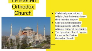 The Eastern
Orthodox
Church ● Christianity was not just a
religion, but the foundation of
the Byzantine Empire.
● Constantine intended for
Constantinople to be the
religious center of the empire.
● The Byzantine Church became
known as the Eastern
Orthodox Church.
 