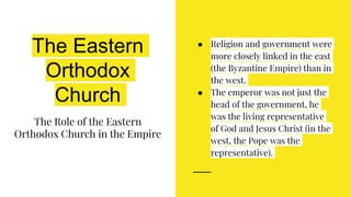 The Eastern
Orthodox
Church
The Role of the Eastern
Orthodox Church in the Empire
● Religion and government were
more closely linked in the east
(the Byzantine Empire) than in
the west.
● The emperor was not just the
head of the government, he
was the living representative
of God and Jesus Christ (in the
west, the Pope was the
representative).
 
