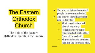The Eastern
Orthodox
Church
The Role of the Eastern
Orthodox Church in the Empire
● The state religion also united
people in a common belief.
● The church played a central
role in daily life:
○ Most people attended
church regularly.
○ Religious sacraments
controlled all parts of life
from birth to death.
○ Monasteries and convents
paid for the poor and sick.
 