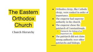 The Eastern
Orthodox
Church
Church Hierarchy
● Orthodox clergy, like Catholic
clergy, were ranked in order of
importance.
● The emperor had supreme
authority in the church.
● The emperor chose the
patriarch of Constantinople.
○ Patriarch: the bishop of an
important city.
● The patriarch did not claim
strong authority over other
patriarchs and bishops.
 