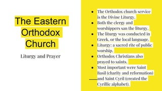 The Eastern
Orthodox
Church
Liturgy and Prayer
● The Orthodox church service
is the Divine Liturgy.
● Both the clergy and
worshippers san the liturgy.
● The liturgy was conducted in
Greek, or the local language.
● Liturgy: a sacred rite of public
worship.
● Orthodox Christians also
prayed to saints.
● Most important were Saint
Basil (charity and reformation)
and Saint Cyril (created the
Cyrillic alphabet).
 