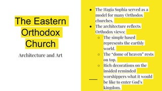 The Eastern
Orthodox
Church
Architecture and Art
● The Hagia Sophia served as a
model for many Orthodox
churches.
● The architecture reflects
Orthodox views:
○ The simple based
represents the earthly
world.
○ The “dome of heaven” rests
on top.
○ Rich decorations on the
insided reminded
worshippers what it would
be like to enter God’s
kingdom.
 