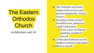 The Eastern
Orthodox
Church
Architecture and Art
● The Orthodox used many
images in its services and
prayers (inspired by Ancient
Greece).
● Byzantine artists created
beautiful icons, painted on
small wood panels.
○ Icon: a type of religious
painting considered
sacred.
● Artists also fashioned sacred
images as mosaics and painted
them as murals.
 